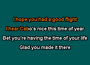 I hope you had a good flight
I hear Cabo's nice this time ofyear
Bet you're having the time of your life

Glad you made it there