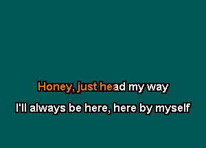 Honey, just head my way

I'll always be here, here by myself