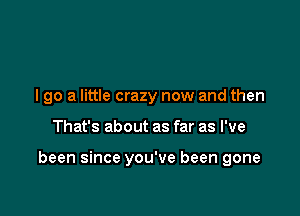 I go a little crazy now and then

That's about as far as I've

been since you've been gone