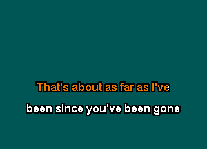 That's about as far as I've

been since you've been gone