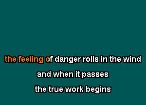 the feeling of danger rolls in the wind

and when it passes

the true work begins