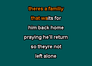 theres a familiy
that waits for

him back home

praying he'll return

so theyre not

left alone