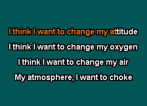 I think I want to change my attitude
I think I want to change my oxygen
I think I want to change my air

My atmosphere, I want to choke