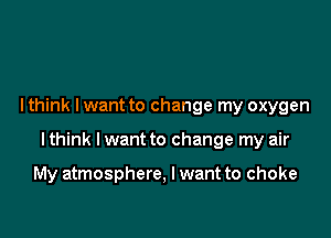 I think lwant to change my oxygen

I think I want to change my air

My atmosphere, I want to choke