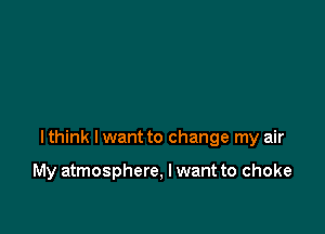 I think I want to change my air

My atmosphere, I want to choke