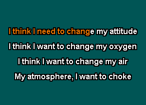 I think I need to change my attitude
I think I want to change my oxygen
I think I want to change my air

My atmosphere, I want to choke