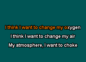 I think lwant to change my oxygen

I think I want to change my air

My atmosphere, I want to choke