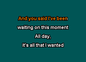 And you said I've been

waiting on this moment

All day.

it's all that I wanted