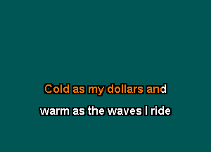 Cold as my dollars and

warm as the waves I ride