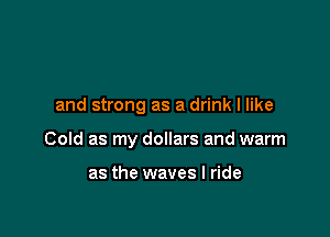 and strong as a drink I like

Cold as my dollars and warm

as the waves I ride