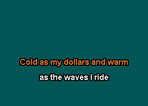 Cold as my dollars and warm

as the waves I ride