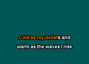 Cold as my dollars and

warm as the waves I ride