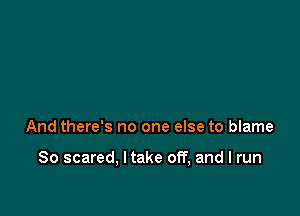 And there's no one else to blame

So scared, I take off, and I run