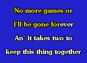 No more games or
I'll be gone forever
An' it takes two to

keep this thing together