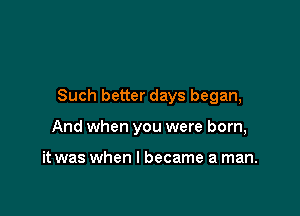 Such better days began,

And when you were born,

it was when I became a man.
