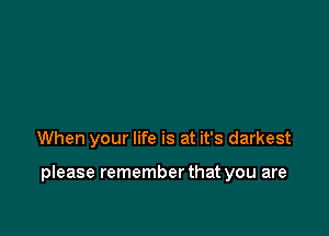 When your life is at it's darkest

please remember that you are