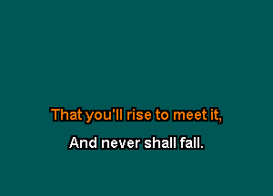 That you'll rise to meet it,

And never shall fall.