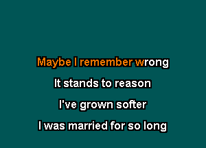 Maybe I rememberwrong
It stands to reason

I've grown softer

I was married for so long