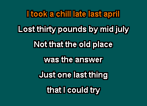 I took a chill late last april
Lost thirty pounds by mid july
Not that the old place

was the answer

Just one last thing

that I could try