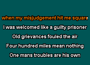 when my misjudgement hit me square
I was welcomed like a guilty prisoner
Old grievances fouled the air
Four hundred miles mean nothing

One mans troubles are his own