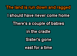 The land is run down and ragged

lshould have never come home
There's a couple of babies
in the cradle
Sister's gone

east for a time