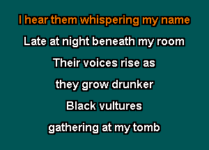 I hear them whispering my name
Late at night beneath my room
Their voices rise as
they grow drunker
Black vultures

gathering at my tomb