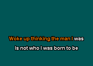 Woke up thinking the man I was

Is not who I was born to be