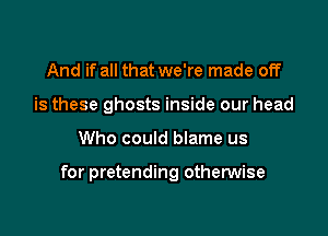 And if all that we're made off
is these ghosts inside our head

Who could blame us

for pretending othenNise