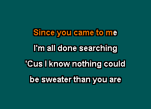 Since you came to me

I'm all done searching

'Cus I know nothing could

be sweater than you are