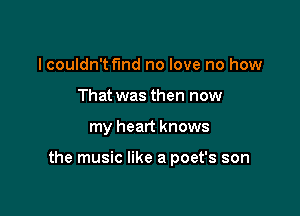 I couldn't fund no love no how
That was then now

my heart knows

the music like a poet's son