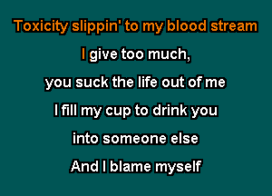 Toxicity slippin' to my blood stream
lgive too much,

you suck the life out of me

I fill my cup to drink you

into someone else

And I blame myself