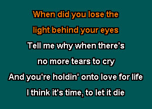 When did you lose the

light behind your eyes

Tell me why when there's
no more tears to cry
And you're holdin' onto love for life

I think it's time, to let it die