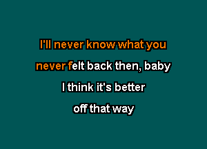 I'll never know what you

never felt back then, baby
lthink it's better
off that way