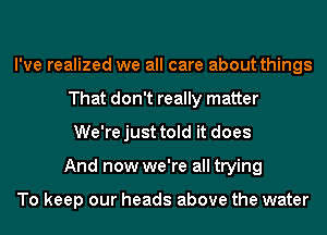 I've realized we all care about things
That don't really matter
We'rejust told it does
And now we're all trying

To keep our heads above the water