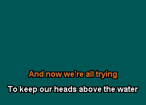 And now we're all trying

To keep our heads above the water