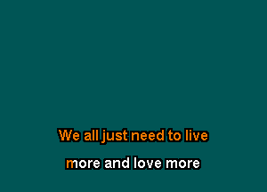 We all just need to live

more and love more