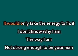 It would only take the energy to fix it
ldon't know whyl am

The way I am

Not strong enough to be your man