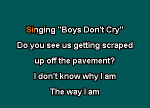 Singing Boys Don't Cry
Do you see us getting scraped

up offthe pavement?

ldon't know why I am

The way I am