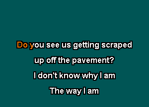 Do you see us getting scraped

up offthe pavement?

ldon't know why I am

The way I am