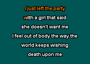 ljust left the party
with a girl that said

she doesn't want me

lfeel out of body the way the

world keeps wishing

death upon me