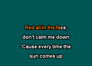 Red all in the face,

don't calm me down

'Cause every time the

sun comes up