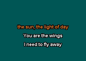 the sun, the light of day

You are the wings

lneed to fly away