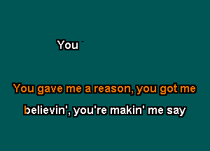 You gave me a reason, you got me

believin', you're makin' me say