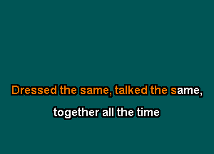 Dressed the same, talked the same,

together all the time