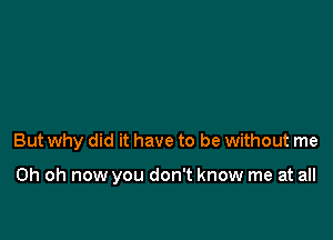 But why did it have to be without me

Oh oh now you don't know me at all