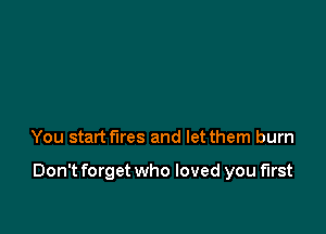 You start fires and let them burn

Don't forget who loved you first