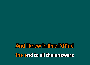 And I knew in time I'd find

the end to all the answers