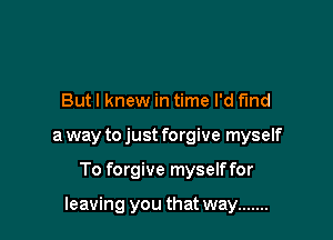 Butl knew in time I'd find
a way to just forgive myself

To forgive myselffor

leaving you that way .......