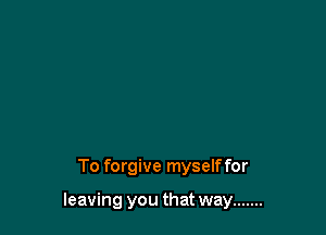 To forgive myselffor

leaving you that way .......