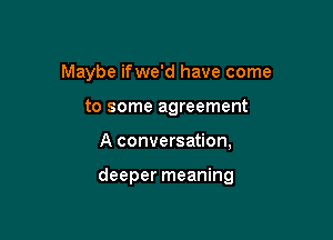 Maybe ifwe'd have come
to some agreement

A conversation,

deeper meaning